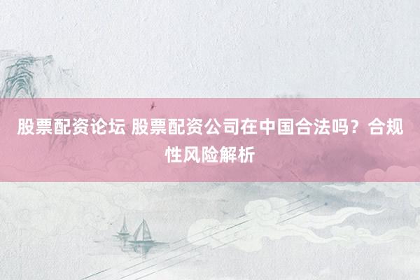股票配资论坛 股票配资公司在中国合法吗？合规性风险解析