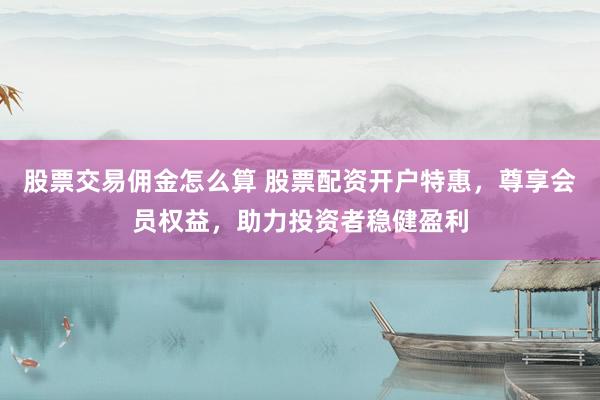 股票交易佣金怎么算 股票配资开户特惠，尊享会员权益，助力投资者稳健盈利