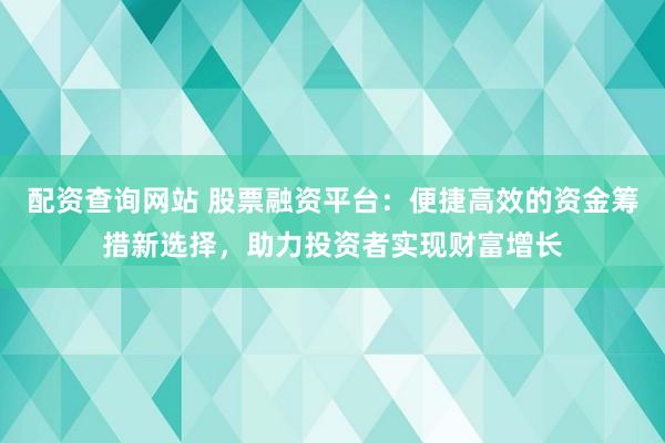 配资查询网站 股票融资平台：便捷高效的资金筹措新选择，助力投资者实现财富增长