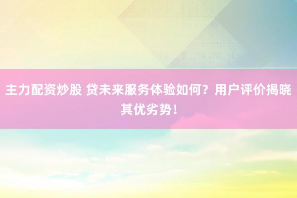 主力配资炒股 贷未来服务体验如何？用户评价揭晓其优劣势！