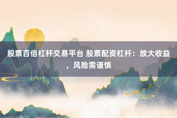 股票百倍杠杆交易平台 股票配资杠杆：放大收益，风险需谨慎
