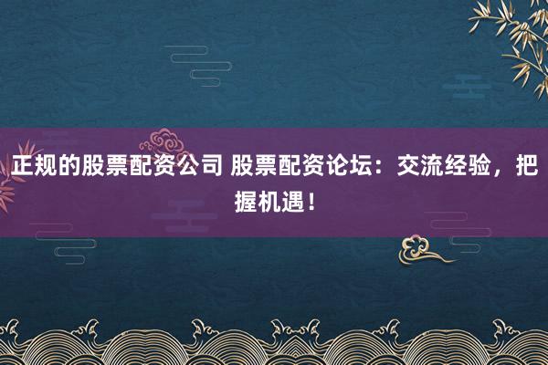 正规的股票配资公司 股票配资论坛：交流经验，把握机遇！
