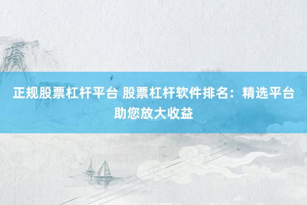 正规股票杠杆平台 股票杠杆软件排名：精选平台助您放大收益