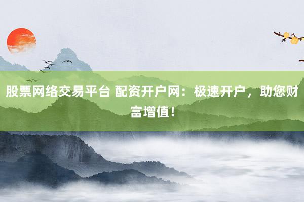 股票网络交易平台 配资开户网：极速开户，助您财富增值！