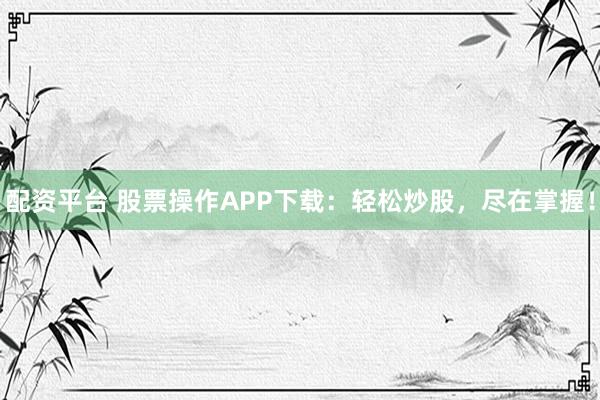配资平台 股票操作APP下载：轻松炒股，尽在掌握！