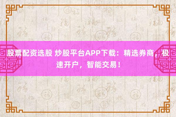 股票配资选股 炒股平台APP下载：精选券商，极速开户，智能交易！