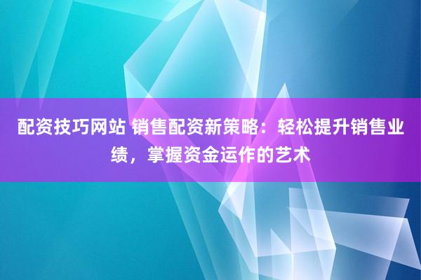 配资技巧网站 销售配资新策略：轻松提升销售业绩，掌握资金运作的艺术