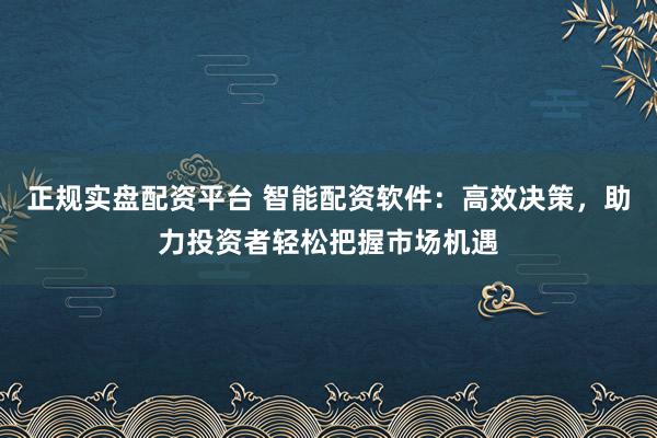 正规实盘配资平台 智能配资软件：高效决策，助力投资者轻松把握市场机遇