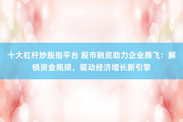 十大杠杆炒股指平台 股市融资助力企业腾飞：解锁资金瓶颈，驱动经济增长新引擎