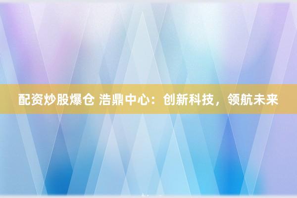 配资炒股爆仓 浩鼎中心：创新科技，领航未来