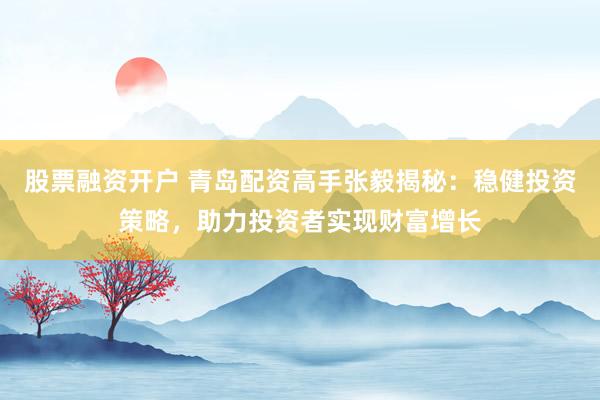 股票融资开户 青岛配资高手张毅揭秘：稳健投资策略，助力投资者实现财富增长