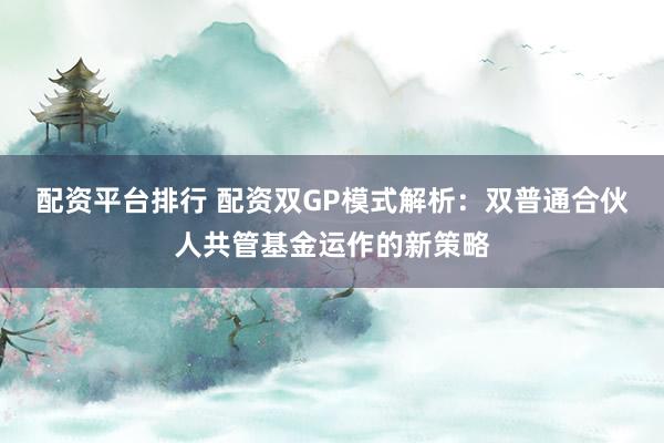 配资平台排行 配资双GP模式解析：双普通合伙人共管基金运作的新策略