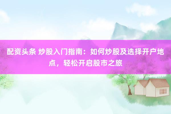 配资头条 炒股入门指南：如何炒股及选择开户地点，轻松开启股市之旅