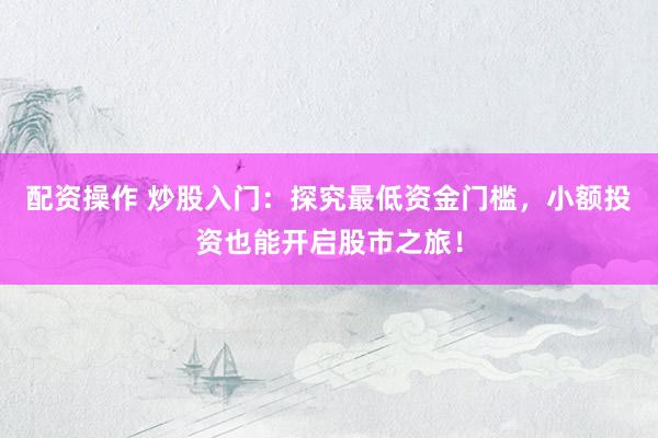 配资操作 炒股入门：探究最低资金门槛，小额投资也能开启股市之旅！
