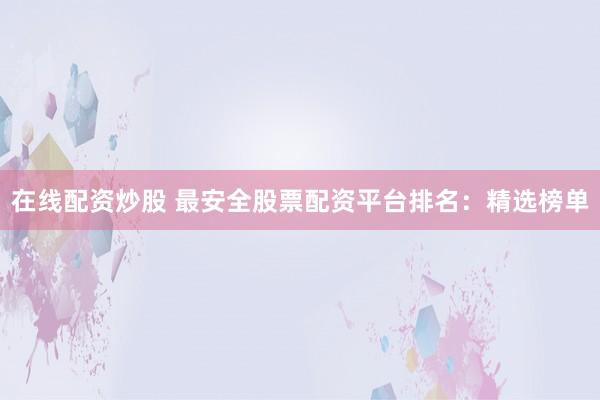 在线配资炒股 最安全股票配资平台排名：精选榜单