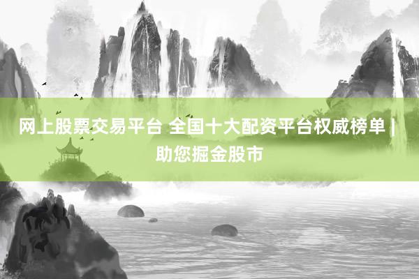 网上股票交易平台 全国十大配资平台权威榜单 | 助您掘金股市