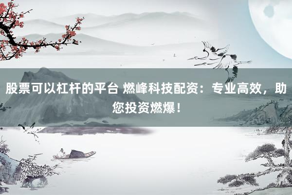股票可以杠杆的平台 燃峰科技配资：专业高效，助您投资燃爆！