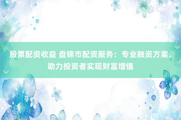 股票配资收益 盘锦市配资服务：专业融资方案，助力投资者实现财富增值
