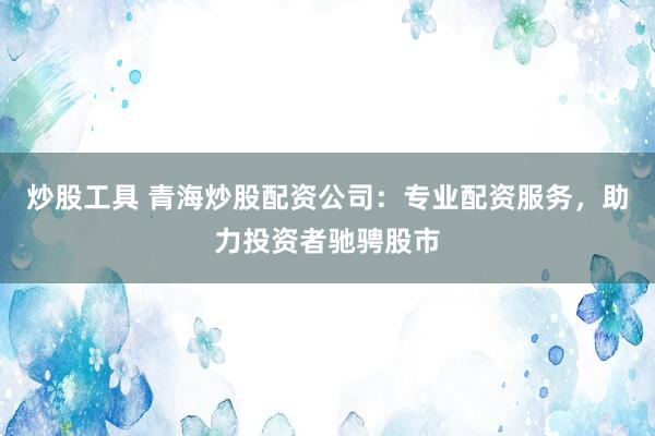炒股工具 青海炒股配资公司：专业配资服务，助力投资者驰骋股市