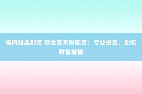 场内股票配资 基金鑫东财配资：专业投资，助您财富增值