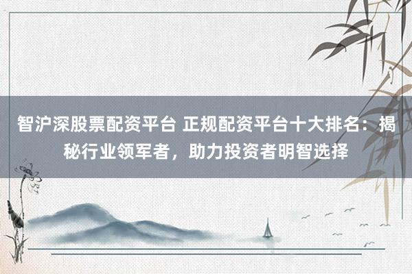 智沪深股票配资平台 正规配资平台十大排名：揭秘行业领军者，助力投资者明智选择