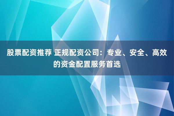 股票配资推荐 正规配资公司：专业、安全、高效的资金配置服务首选