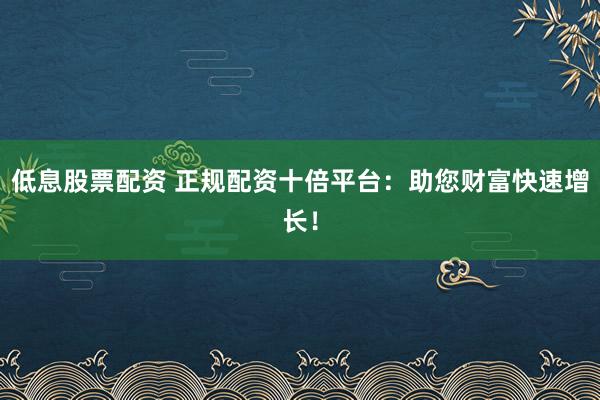 低息股票配资 正规配资十倍平台：助您财富快速增长！