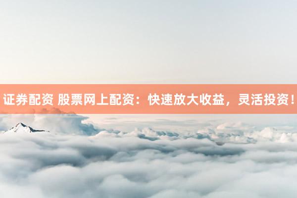 证券配资 股票网上配资：快速放大收益，灵活投资！