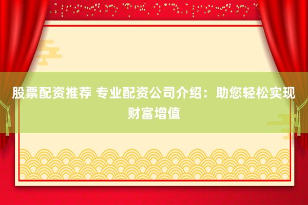 股票配资推荐 专业配资公司介绍：助您轻松实现财富增值