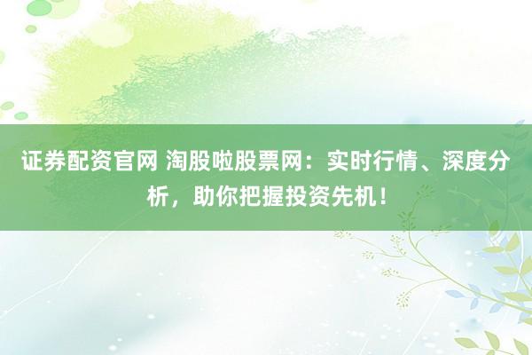 证券配资官网 淘股啦股票网：实时行情、深度分析，助你把握投资先机！