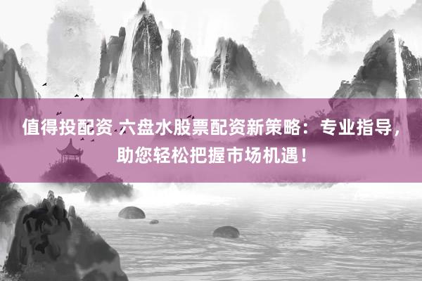 值得投配资 六盘水股票配资新策略：专业指导，助您轻松把握市场机遇！