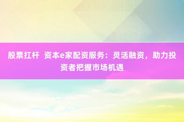 股票扛杆  资本e家配资服务：灵活融资，助力投资者把握市场机遇