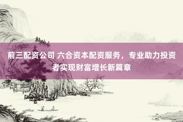前三配资公司 六合资本配资服务，专业助力投资者实现财富增长新篇章
