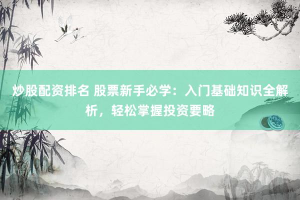 炒股配资排名 股票新手必学：入门基础知识全解析，轻松掌握投资要略