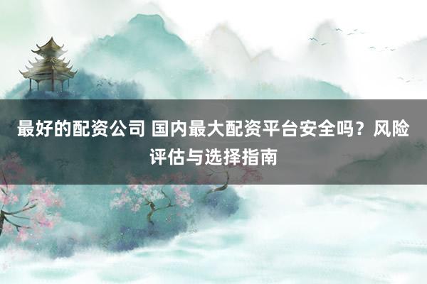 最好的配资公司 国内最大配资平台安全吗？风险评估与选择指南