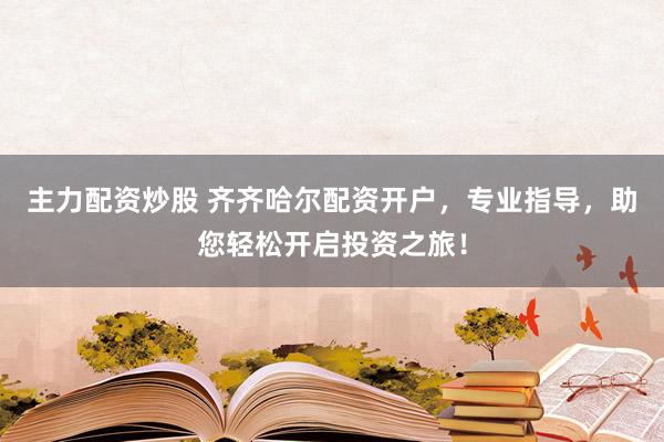 主力配资炒股 齐齐哈尔配资开户，专业指导，助您轻松开启投资之旅！