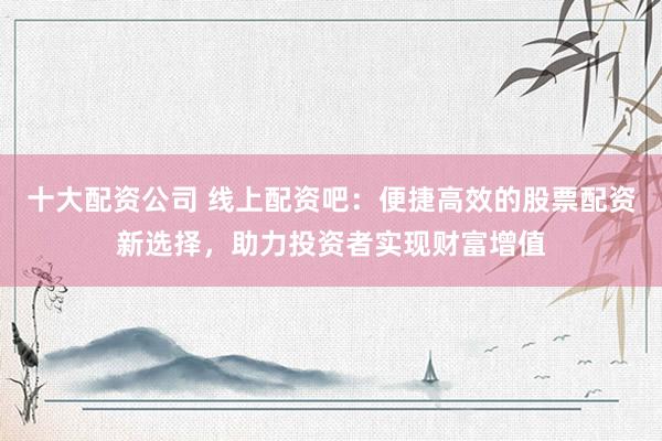 十大配资公司 线上配资吧：便捷高效的股票配资新选择，助力投资者实现财富增值