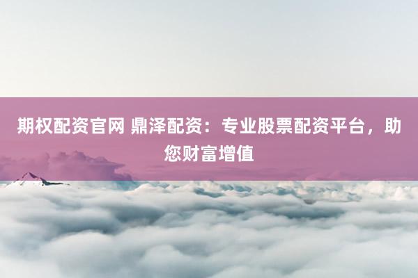 期权配资官网 鼎泽配资：专业股票配资平台，助您财富增值