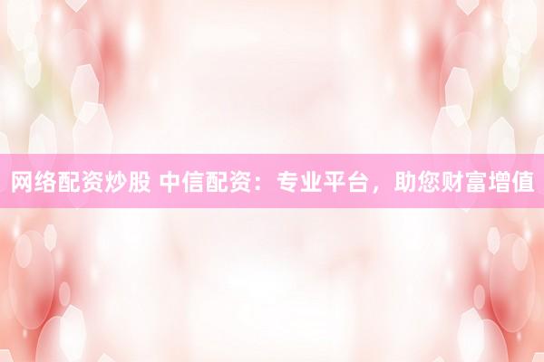 网络配资炒股 中信配资：专业平台，助您财富增值