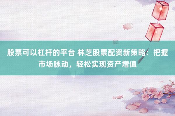 股票可以杠杆的平台 林芝股票配资新策略：把握市场脉动，轻松实现资产增值