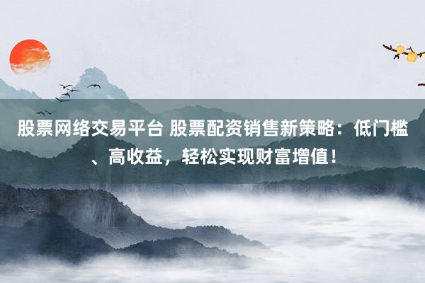 股票网络交易平台 股票配资销售新策略：低门槛、高收益，轻松实现财富增值！