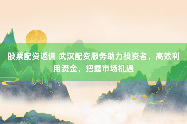 股票配资返佣 武汉配资服务助力投资者，高效利用资金，把握市场机遇