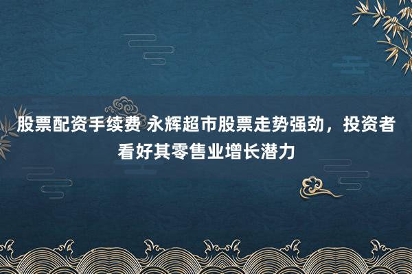 股票配资手续费 永辉超市股票走势强劲，投资者看好其零售业增长潜力