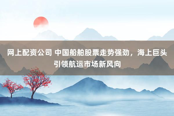 网上配资公司 中国船舶股票走势强劲，海上巨头引领航运市场新风向