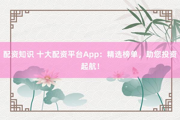 配资知识 十大配资平台App：精选榜单，助您投资起航！