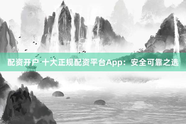 配资开户 十大正规配资平台App：安全可靠之选