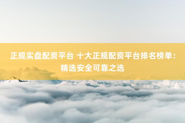 正规实盘配资平台 十大正规配资平台排名榜单：精选安全可靠之选