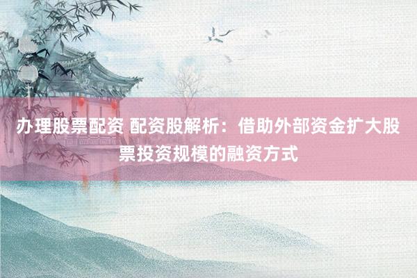办理股票配资 配资股解析：借助外部资金扩大股票投资规模的融资方式