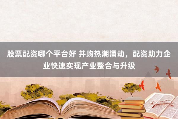 股票配资哪个平台好 并购热潮涌动，配资助力企业快速实现产业整合与升级