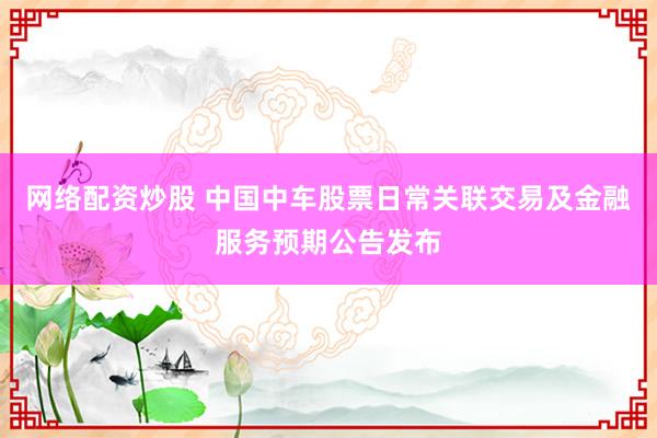 网络配资炒股 中国中车股票日常关联交易及金融服务预期公告发布